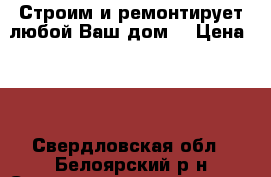 Строим и ремонтирует любой Ваш дом. › Цена ­ 1 - Свердловская обл., Белоярский р-н Строительство и ремонт » Услуги   